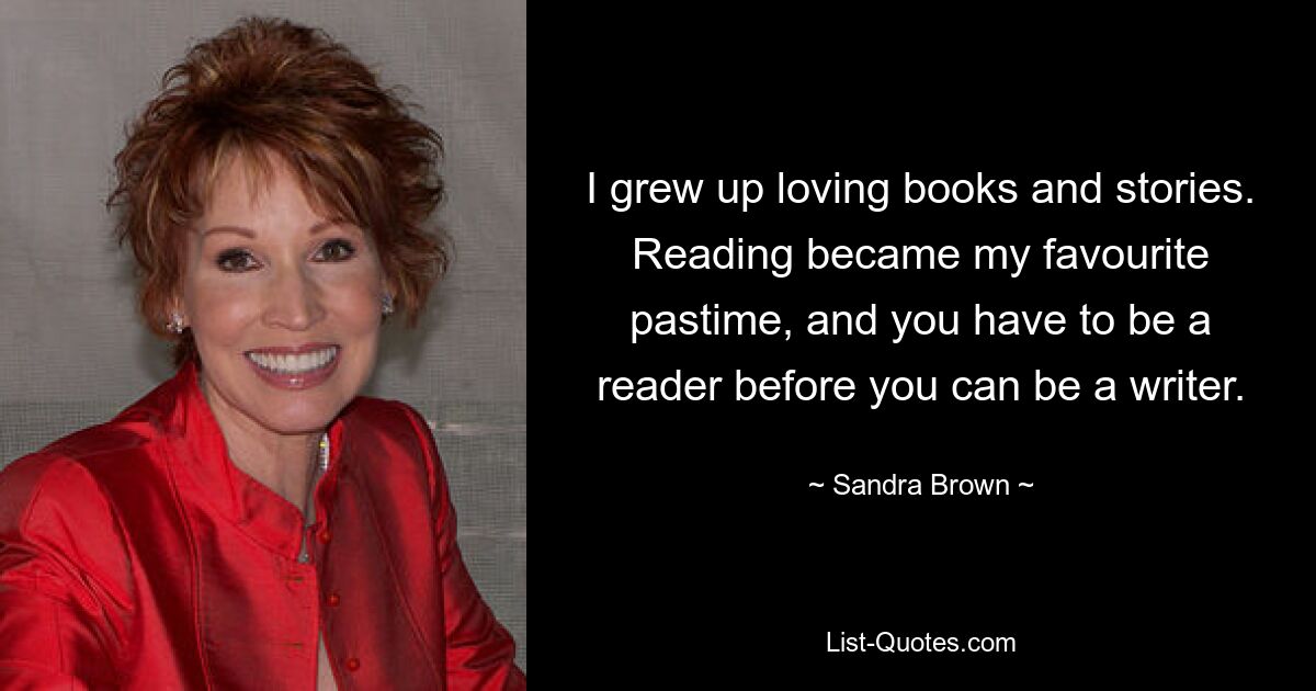 I grew up loving books and stories. Reading became my favourite pastime, and you have to be a reader before you can be a writer. — © Sandra Brown