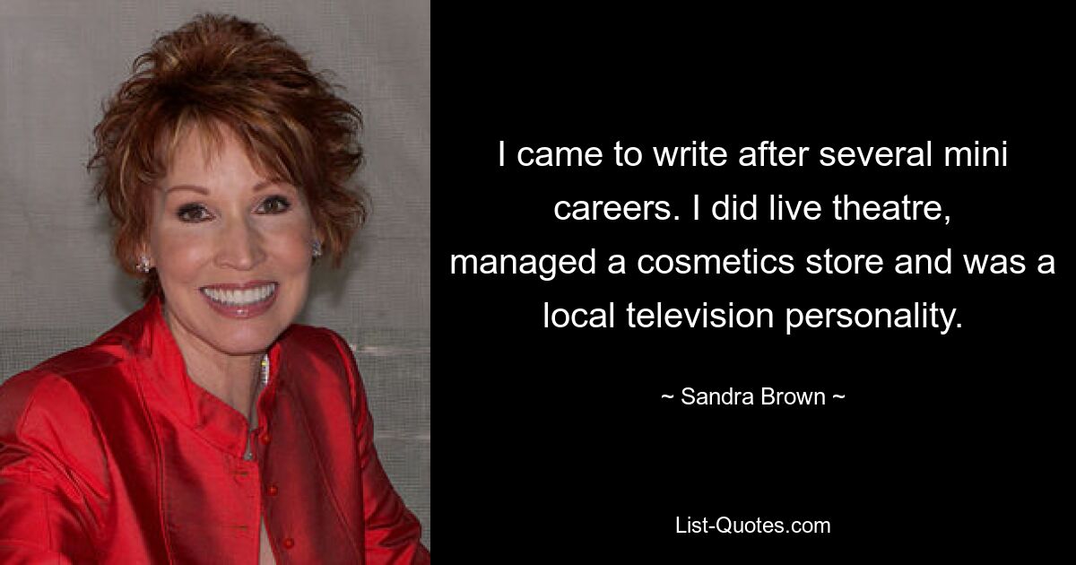 I came to write after several mini careers. I did live theatre, managed a cosmetics store and was a local television personality. — © Sandra Brown