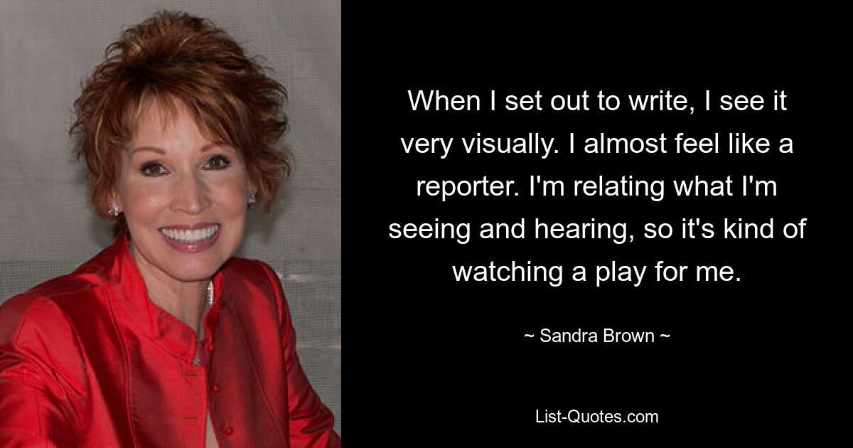 When I set out to write, I see it very visually. I almost feel like a reporter. I'm relating what I'm seeing and hearing, so it's kind of watching a play for me. — © Sandra Brown