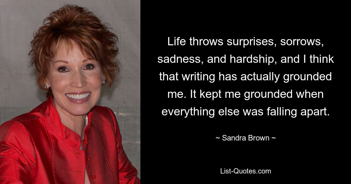 Life throws surprises, sorrows, sadness, and hardship, and I think that writing has actually grounded me. It kept me grounded when everything else was falling apart. — © Sandra Brown