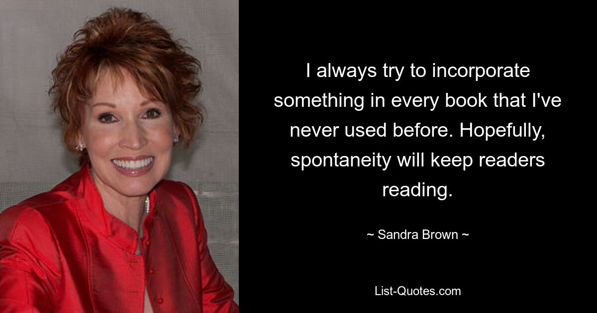 I always try to incorporate something in every book that I've never used before. Hopefully, spontaneity will keep readers reading. — © Sandra Brown