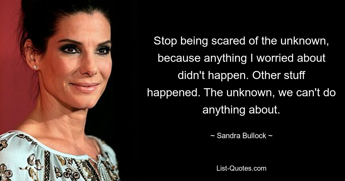 Stop being scared of the unknown, because anything I worried about didn't happen. Other stuff happened. The unknown, we can't do anything about. — © Sandra Bullock