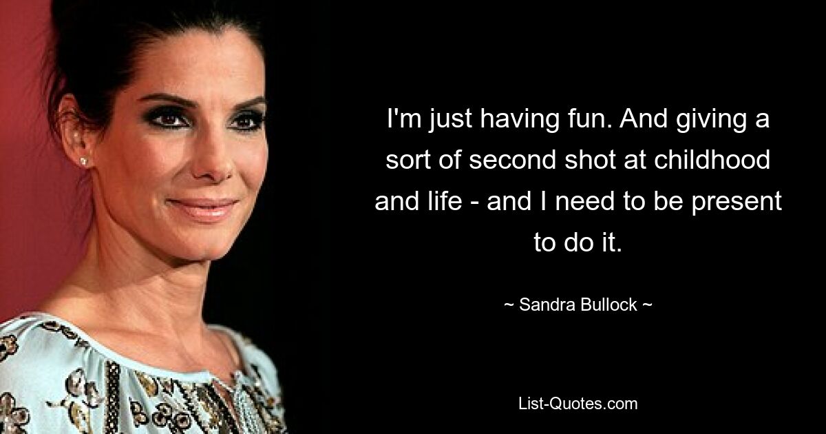 I'm just having fun. And giving a sort of second shot at childhood and life - and I need to be present to do it. — © Sandra Bullock