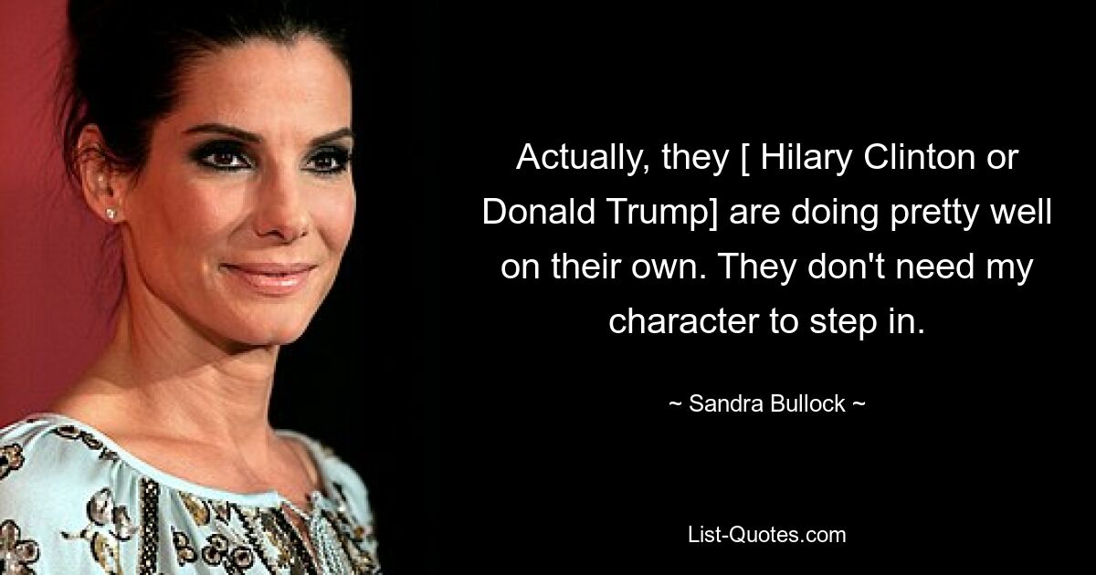 Actually, they [ Hilary Clinton or Donald Trump] are doing pretty well on their own. They don't need my character to step in. — © Sandra Bullock