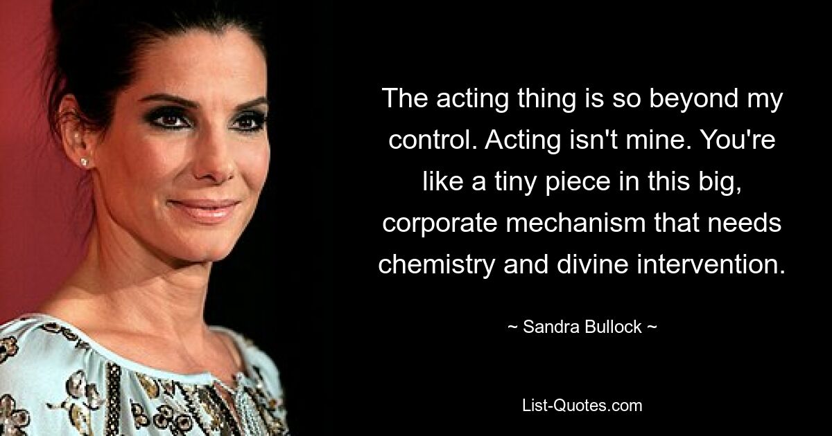 The acting thing is so beyond my control. Acting isn't mine. You're like a tiny piece in this big, corporate mechanism that needs chemistry and divine intervention. — © Sandra Bullock