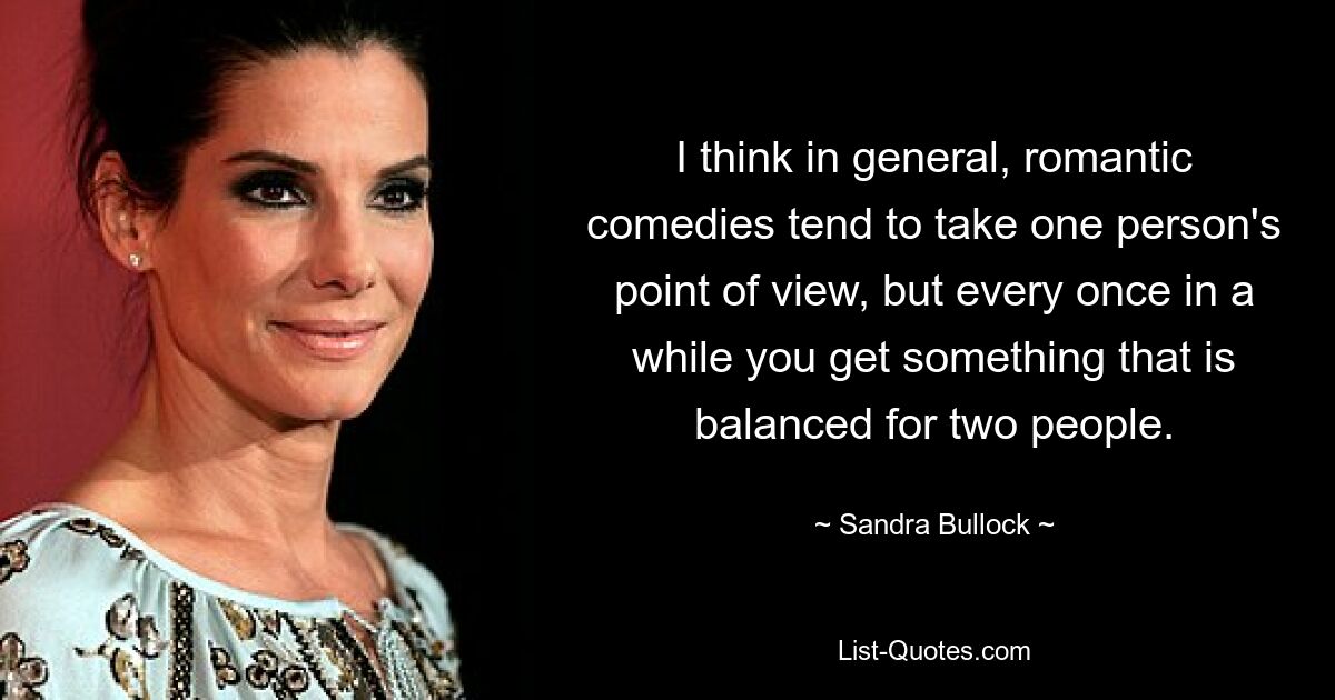 I think in general, romantic comedies tend to take one person's point of view, but every once in a while you get something that is balanced for two people. — © Sandra Bullock