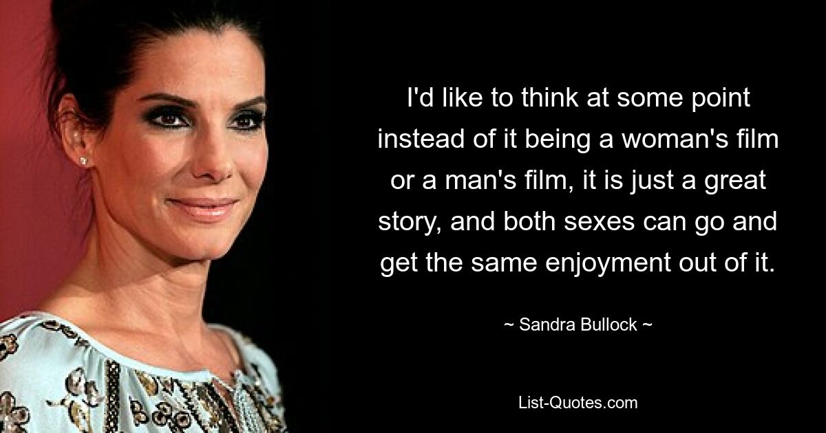 I'd like to think at some point instead of it being a woman's film or a man's film, it is just a great story, and both sexes can go and get the same enjoyment out of it. — © Sandra Bullock