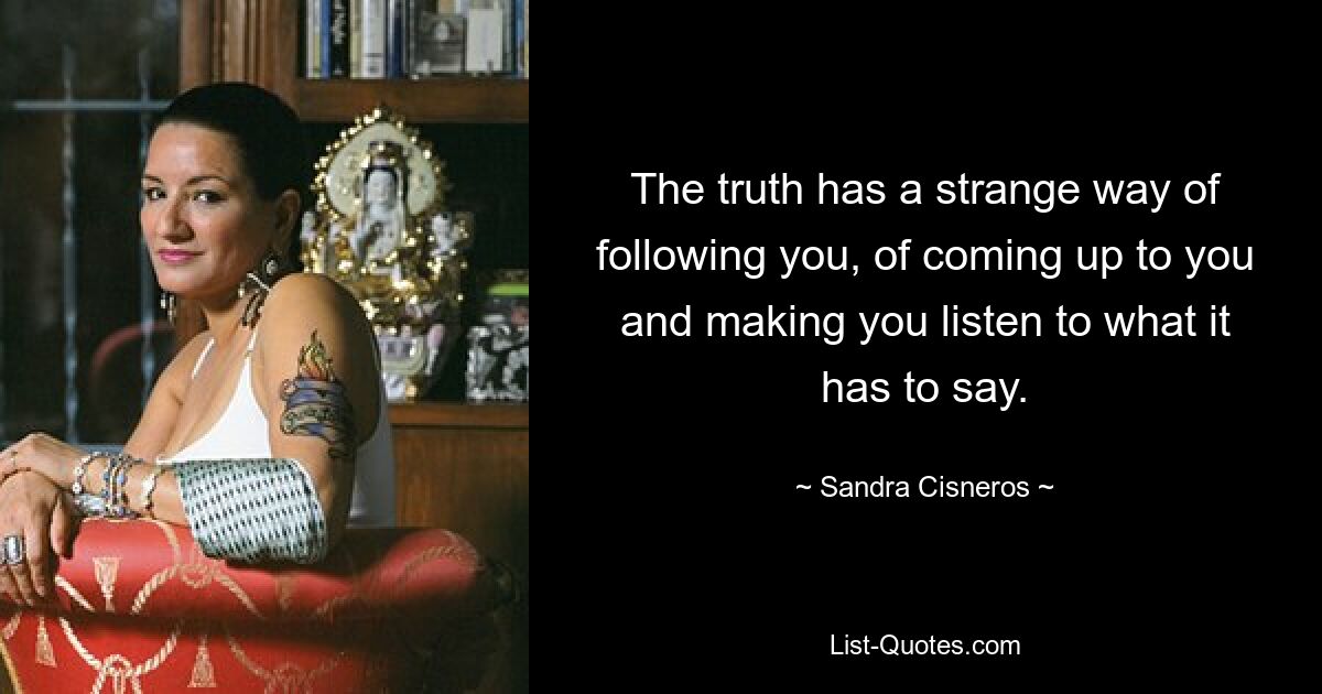 The truth has a strange way of following you, of coming up to you and making you listen to what it has to say. — © Sandra Cisneros