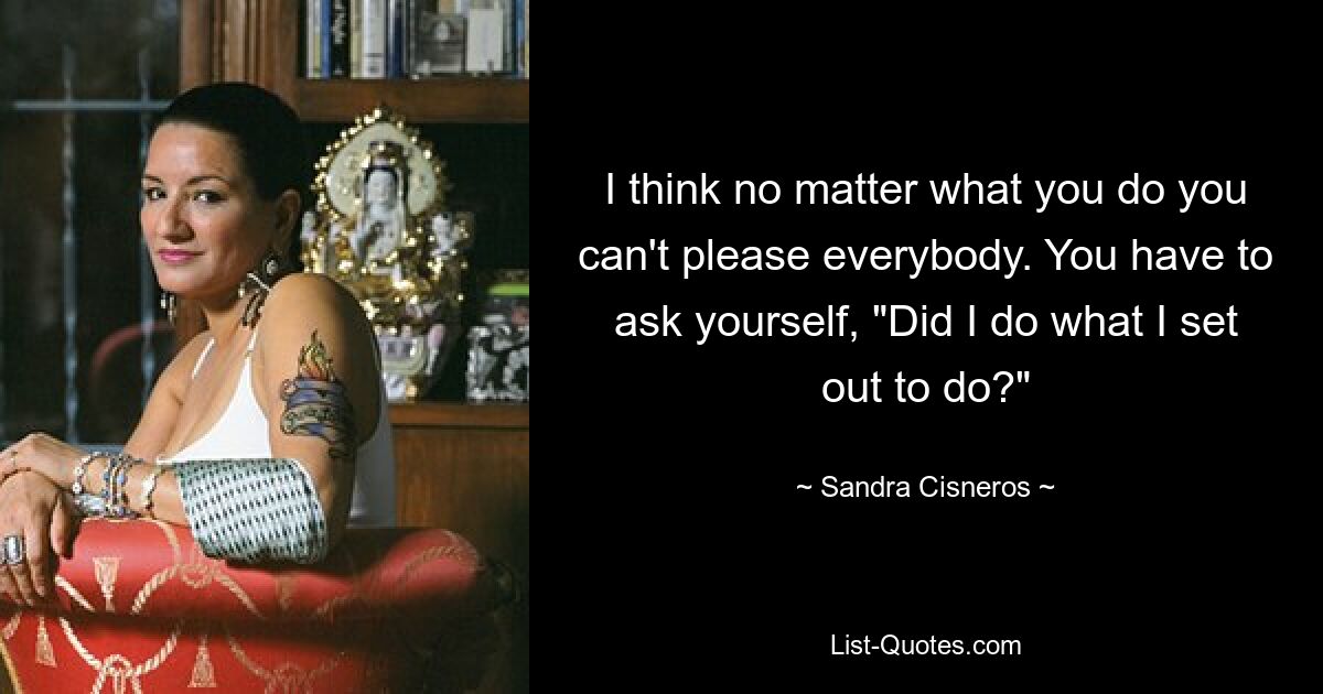 I think no matter what you do you can't please everybody. You have to ask yourself, "Did I do what I set out to do?" — © Sandra Cisneros