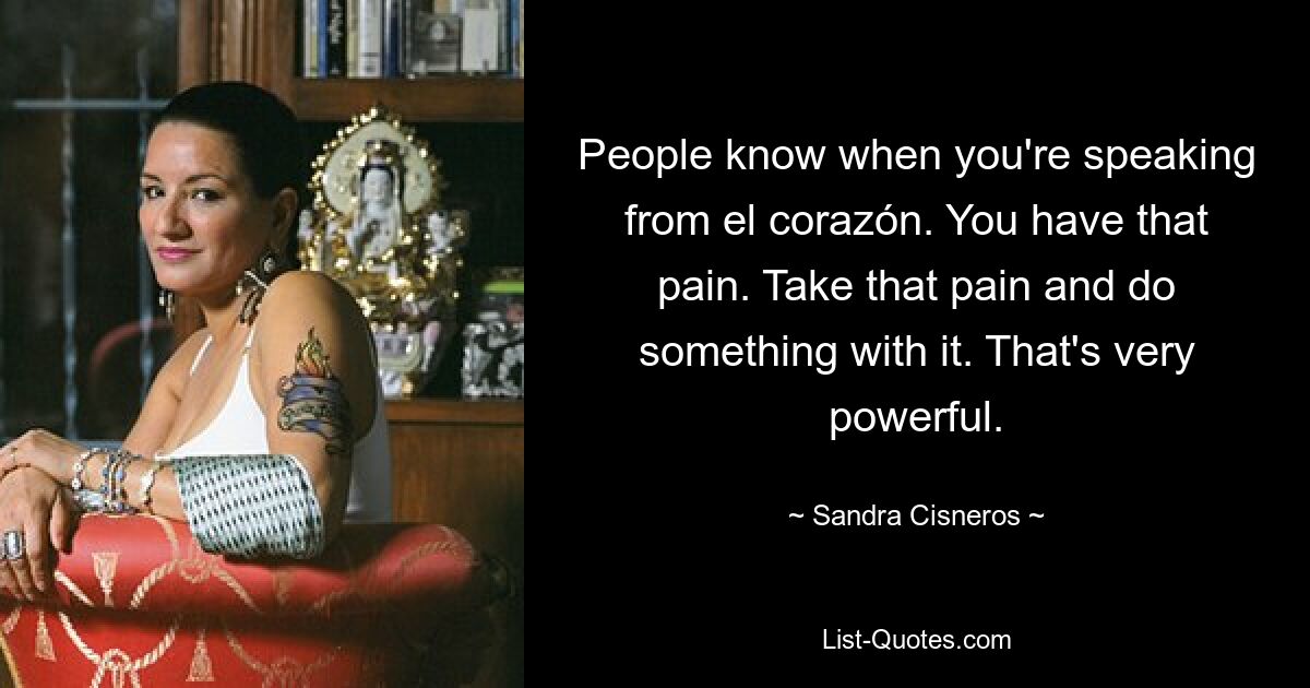 People know when you're speaking from el corazón. You have that pain. Take that pain and do something with it. That's very powerful. — © Sandra Cisneros