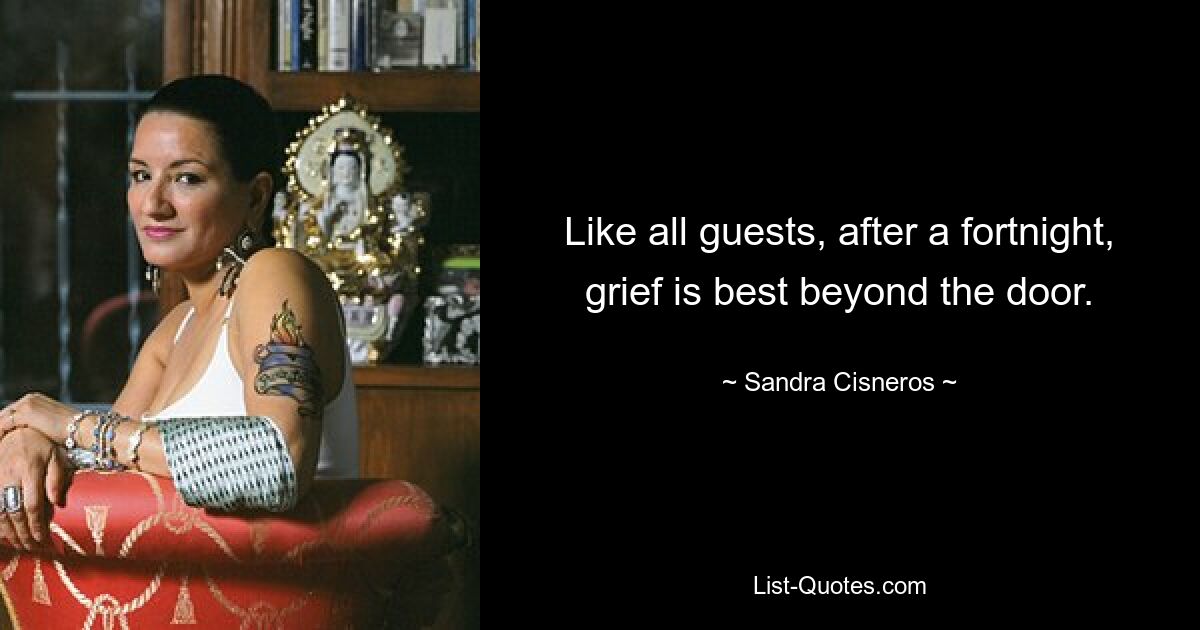 Like all guests, after a fortnight, grief is best beyond the door. — © Sandra Cisneros