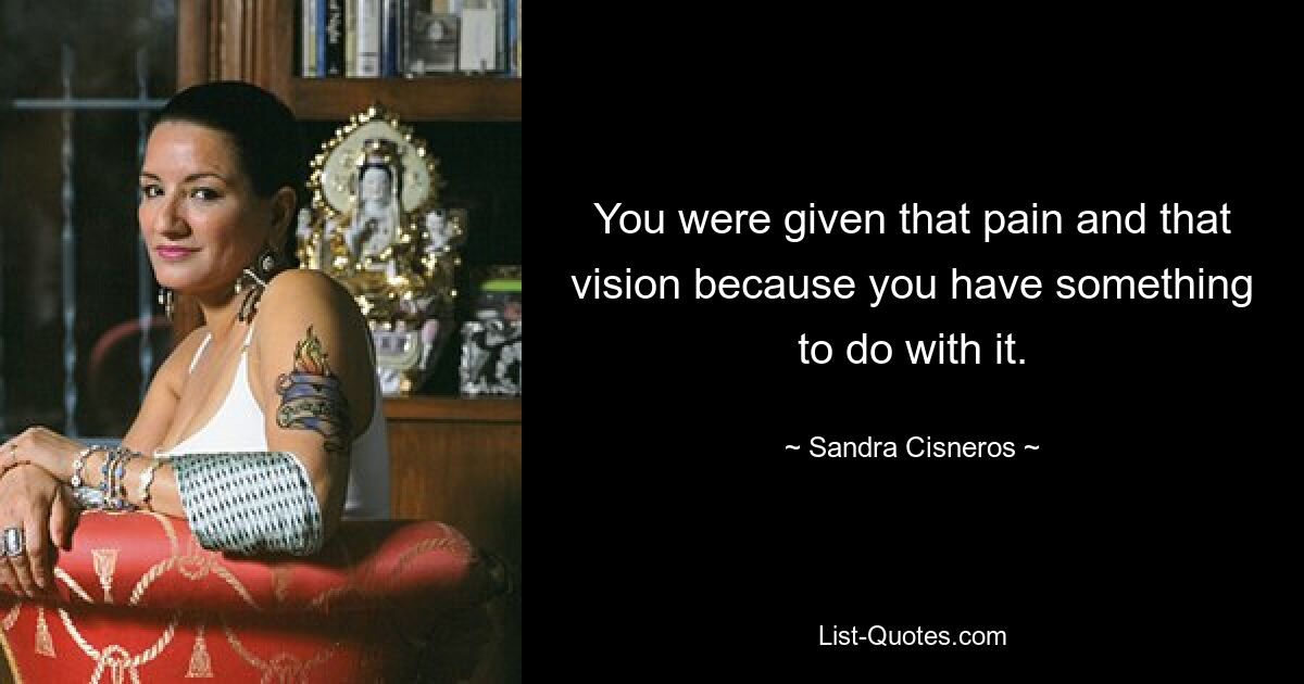 You were given that pain and that vision because you have something to do with it. — © Sandra Cisneros