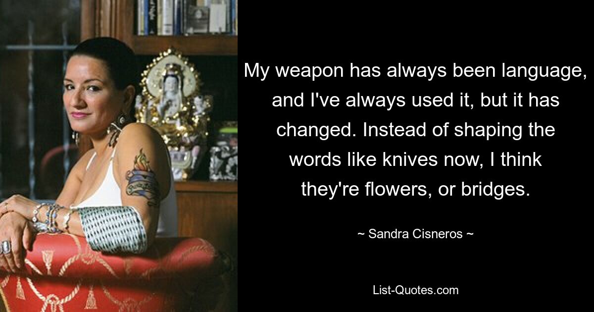 My weapon has always been language, and I've always used it, but it has changed. Instead of shaping the words like knives now, I think they're flowers, or bridges. — © Sandra Cisneros