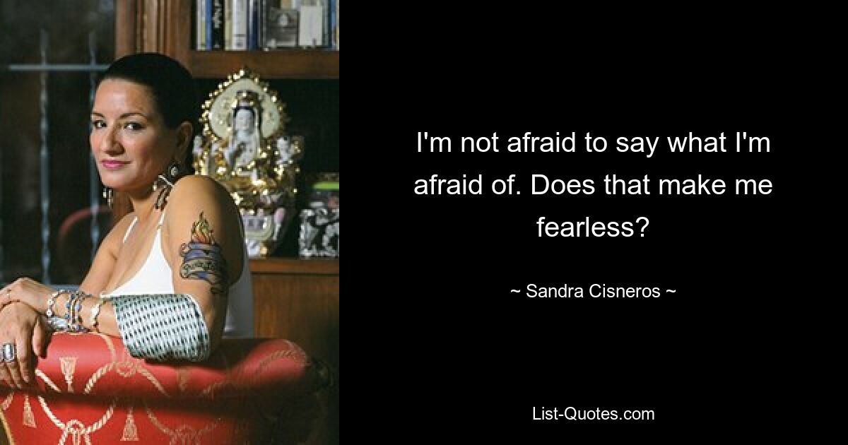 I'm not afraid to say what I'm afraid of. Does that make me fearless? — © Sandra Cisneros