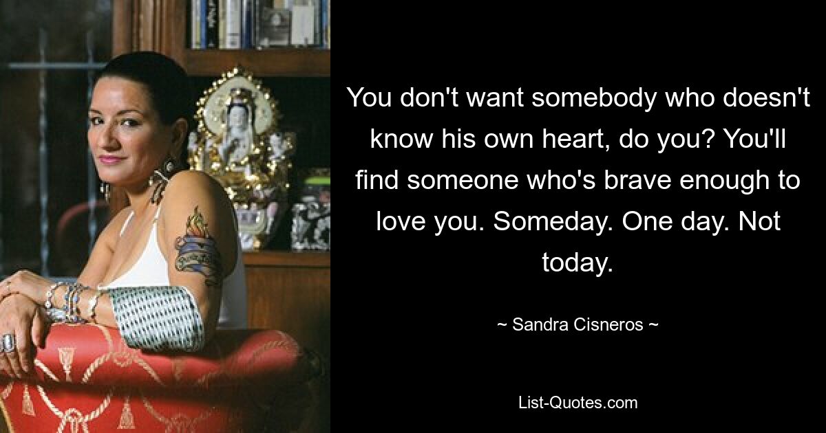 You don't want somebody who doesn't know his own heart, do you? You'll find someone who's brave enough to love you. Someday. One day. Not today. — © Sandra Cisneros