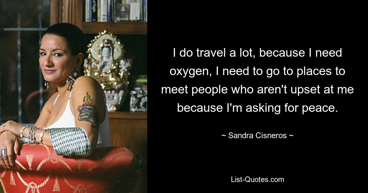 I do travel a lot, because I need oxygen, I need to go to places to meet people who aren't upset at me because I'm asking for peace. — © Sandra Cisneros