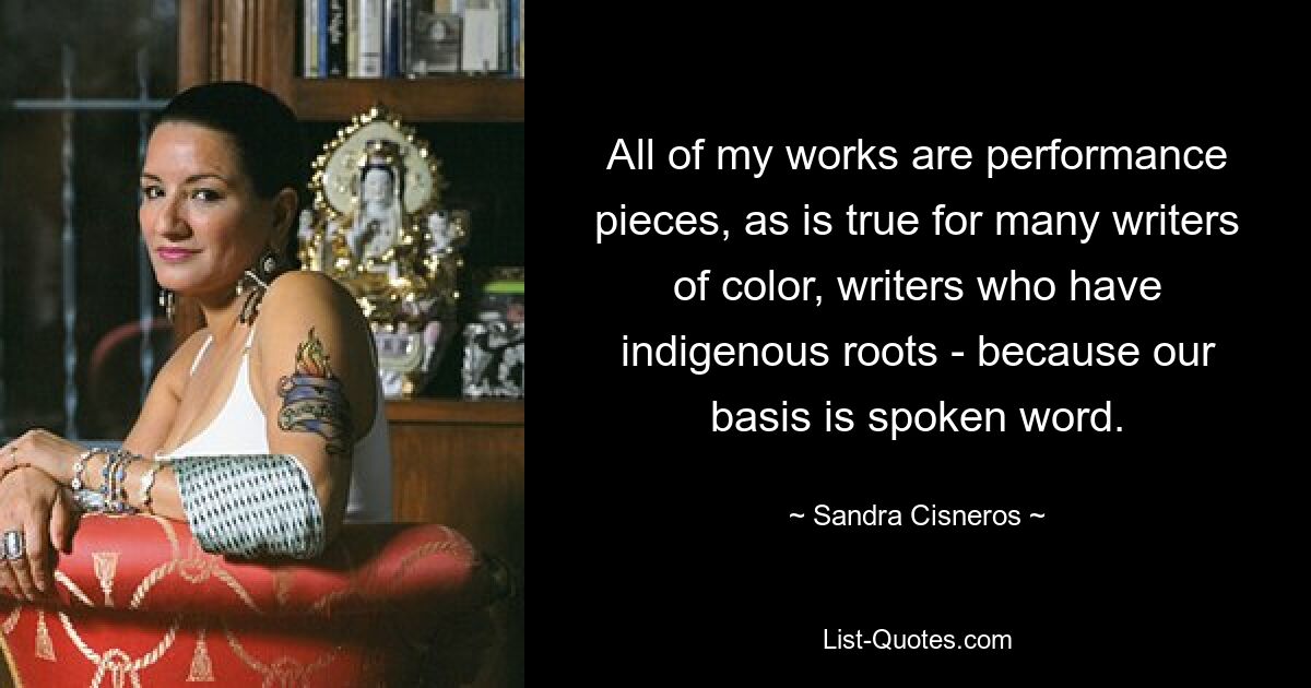 All of my works are performance pieces, as is true for many writers of color, writers who have indigenous roots - because our basis is spoken word. — © Sandra Cisneros