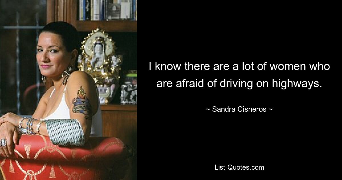 I know there are a lot of women who are afraid of driving on highways. — © Sandra Cisneros