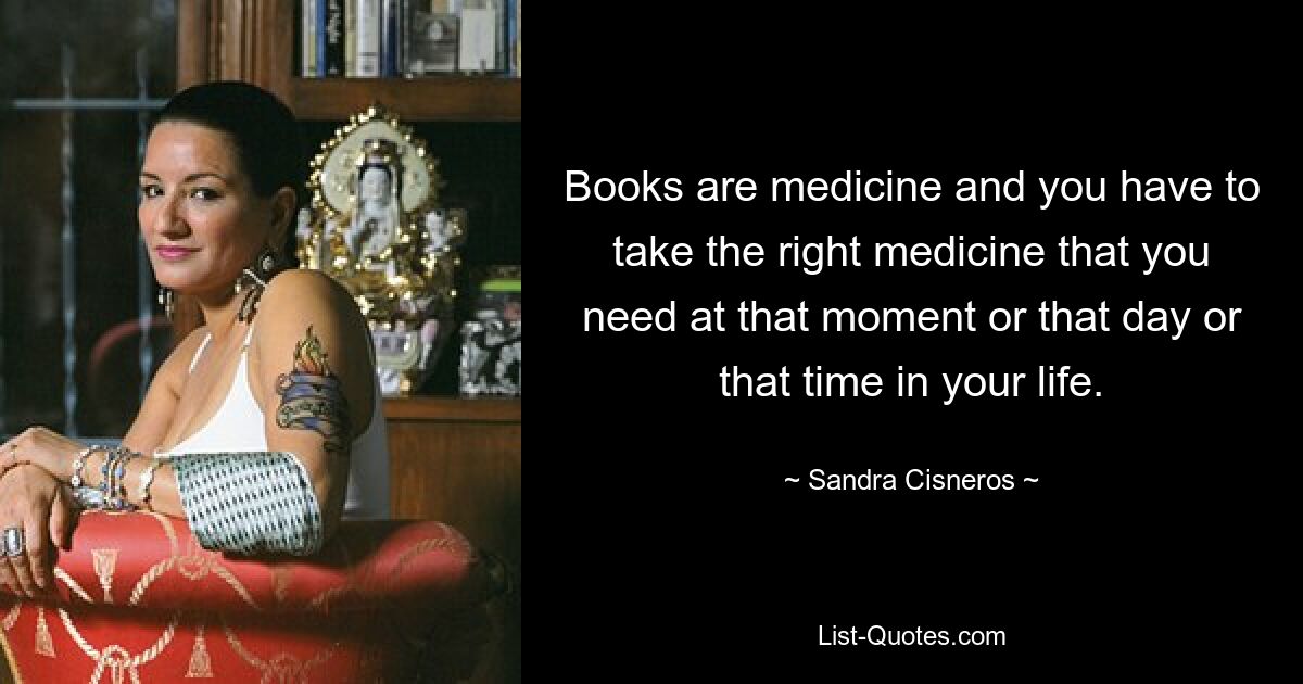 Books are medicine and you have to take the right medicine that you need at that moment or that day or that time in your life. — © Sandra Cisneros