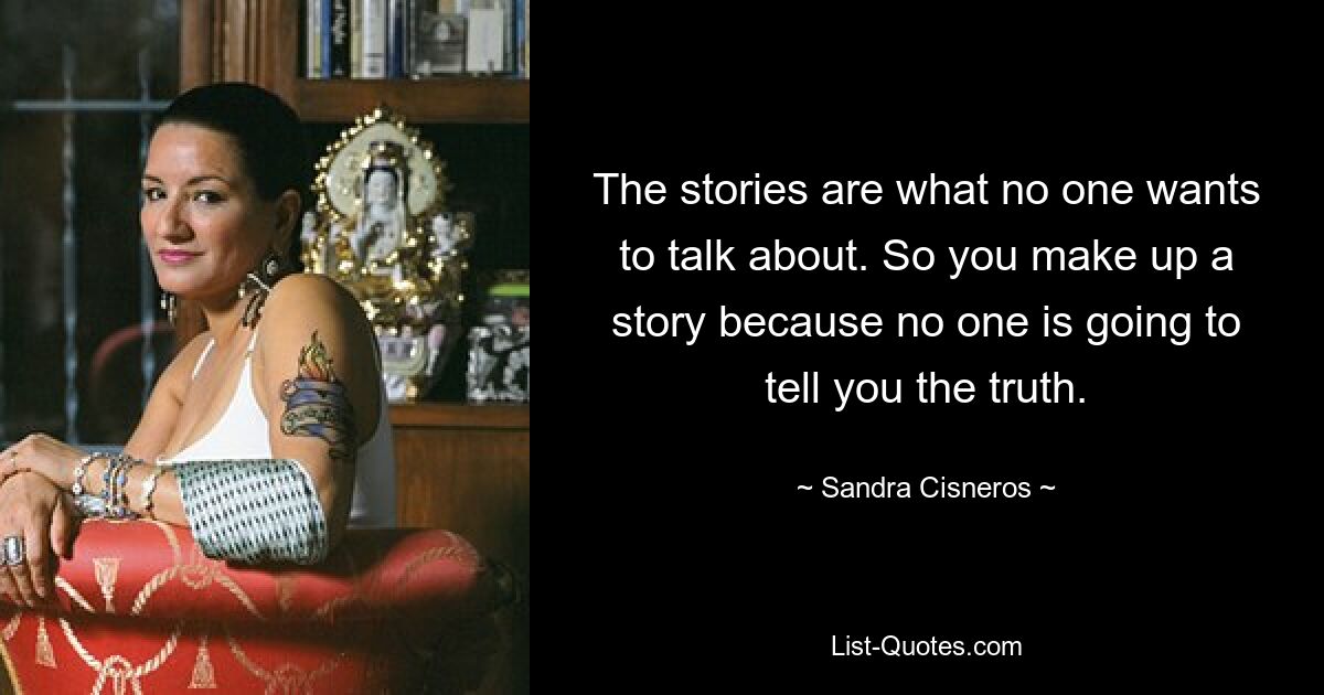 The stories are what no one wants to talk about. So you make up a story because no one is going to tell you the truth. — © Sandra Cisneros