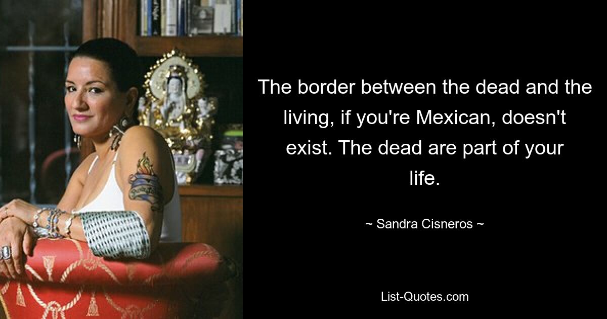 The border between the dead and the living, if you're Mexican, doesn't exist. The dead are part of your life. — © Sandra Cisneros