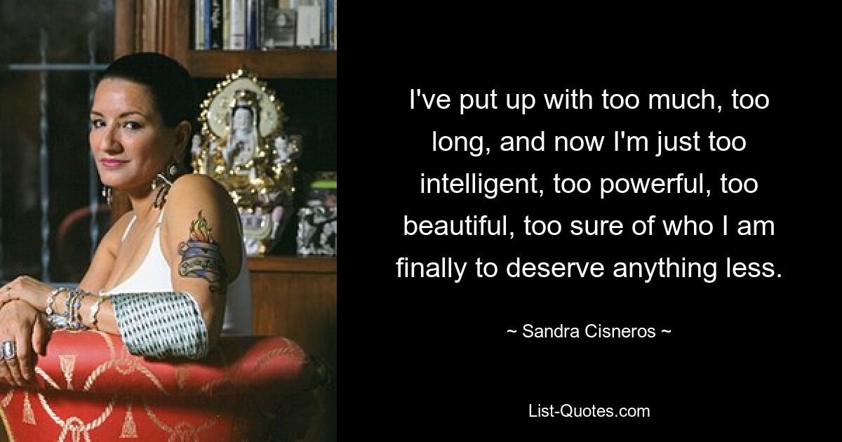 I've put up with too much, too long, and now I'm just too intelligent, too powerful, too beautiful, too sure of who I am finally to deserve anything less. — © Sandra Cisneros