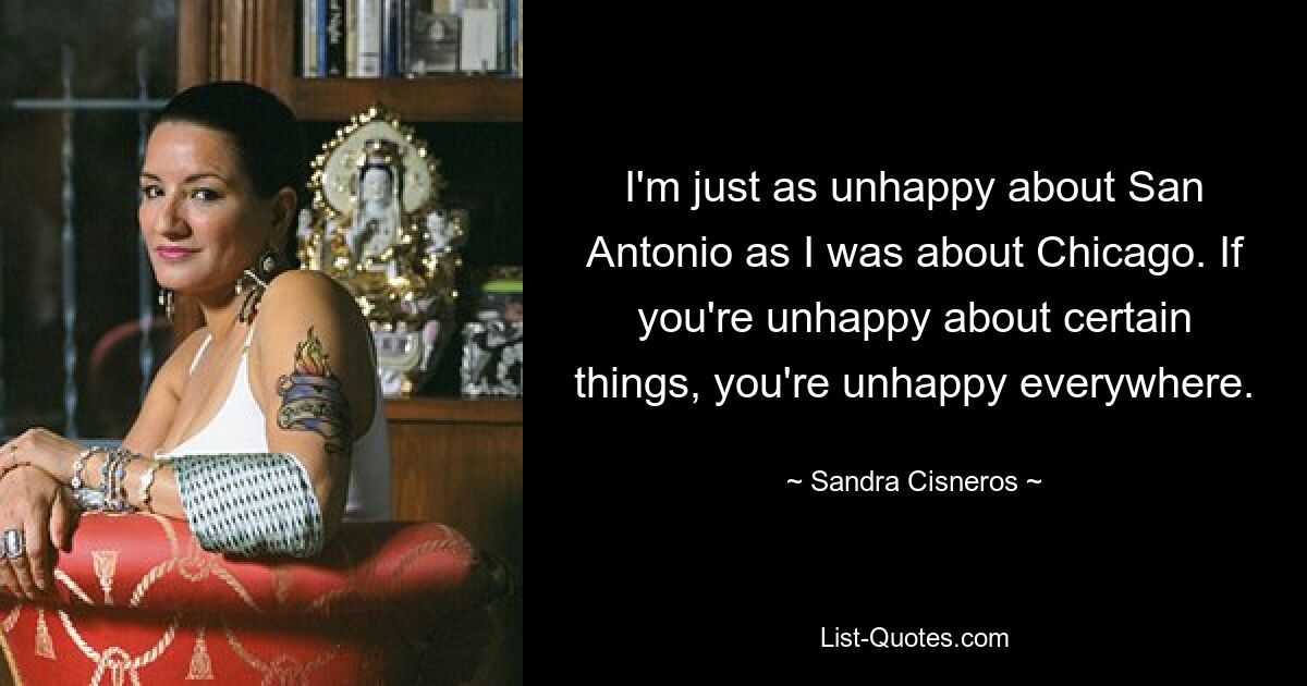 I'm just as unhappy about San Antonio as I was about Chicago. If you're unhappy about certain things, you're unhappy everywhere. — © Sandra Cisneros