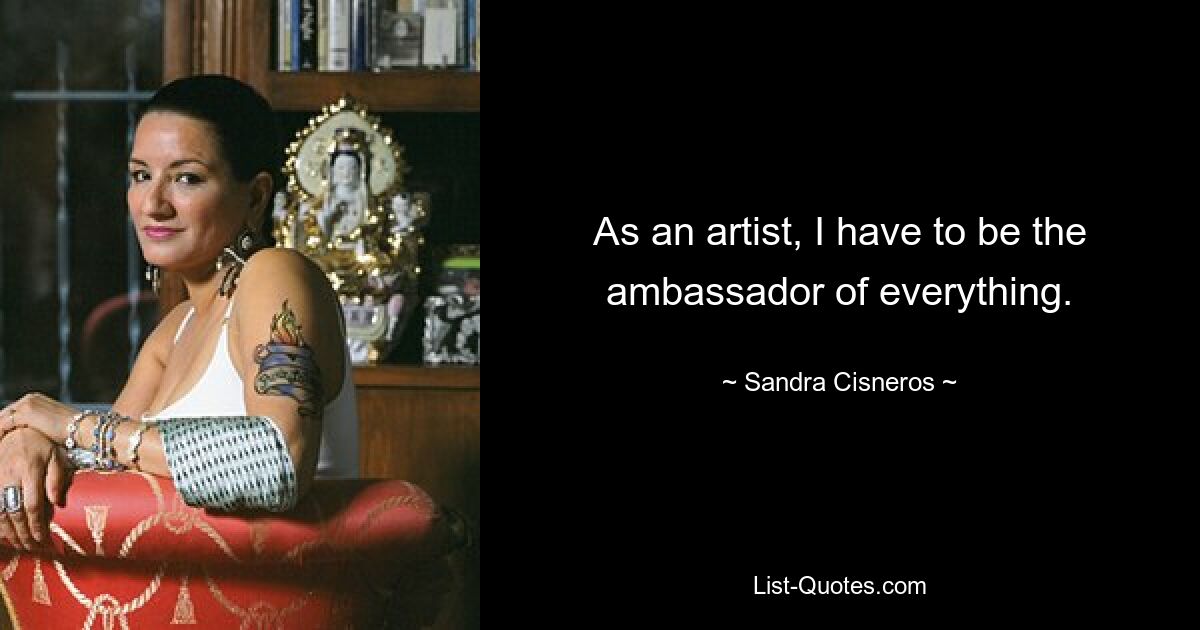 As an artist, I have to be the ambassador of everything. — © Sandra Cisneros