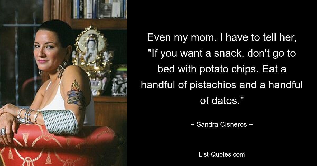 Even my mom. I have to tell her, "If you want a snack, don't go to bed with potato chips. Eat a handful of pistachios and a handful of dates." — © Sandra Cisneros