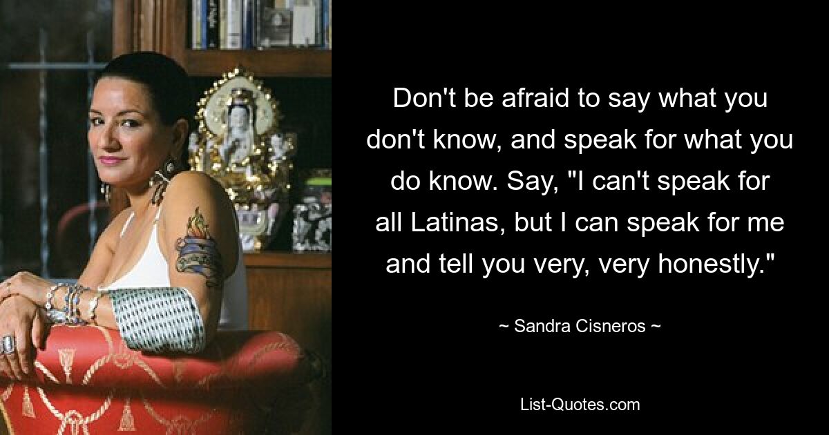 Don't be afraid to say what you don't know, and speak for what you do know. Say, "I can't speak for all Latinas, but I can speak for me and tell you very, very honestly." — © Sandra Cisneros