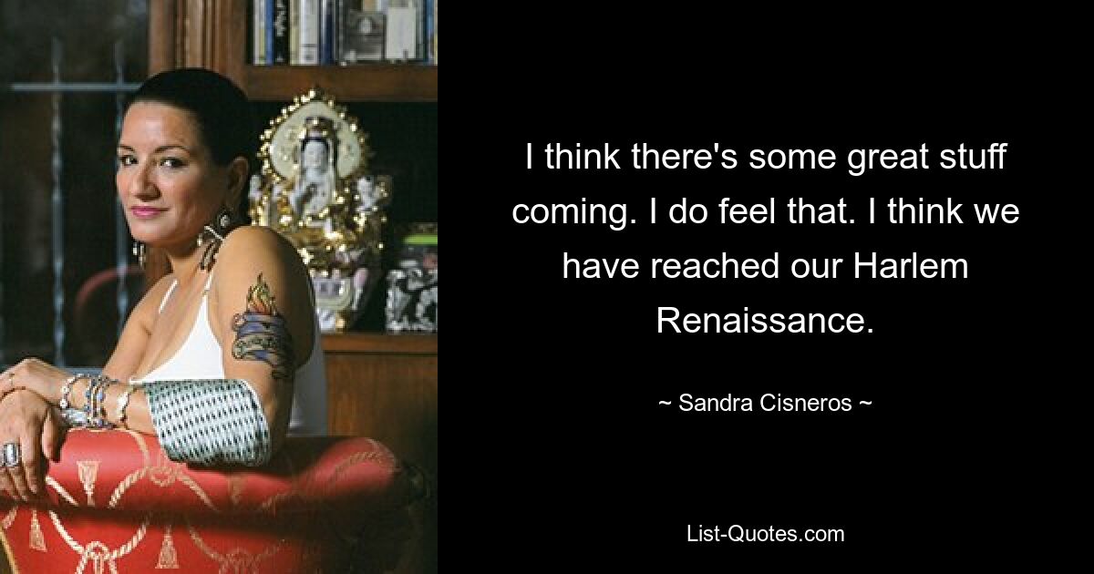 I think there's some great stuff coming. I do feel that. I think we have reached our Harlem Renaissance. — © Sandra Cisneros