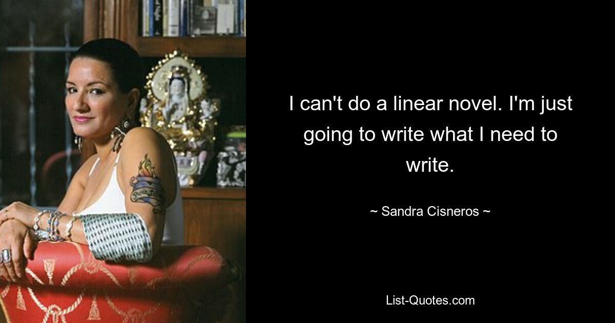 I can't do a linear novel. I'm just going to write what I need to write. — © Sandra Cisneros