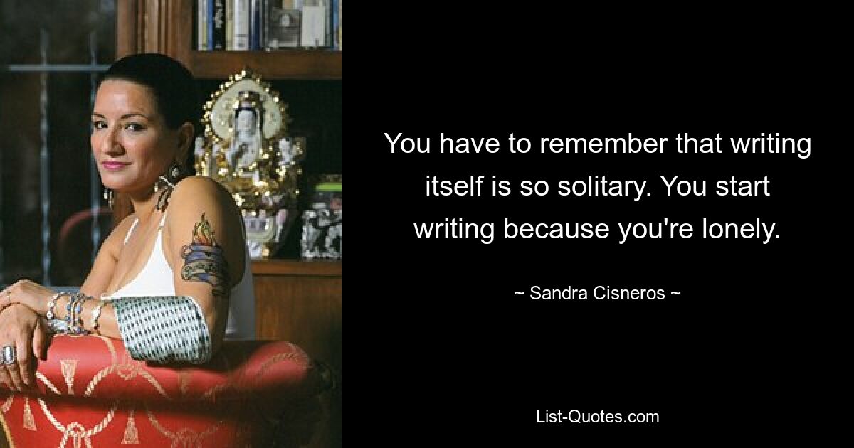 You have to remember that writing itself is so solitary. You start writing because you're lonely. — © Sandra Cisneros