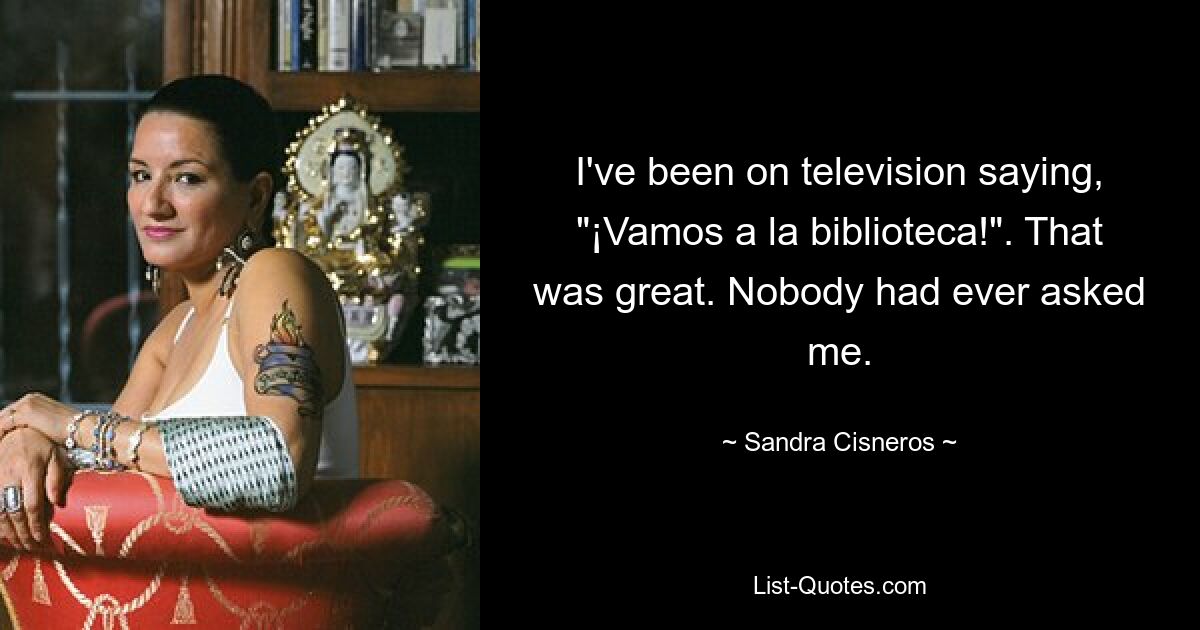 I've been on television saying, "¡Vamos a la biblioteca!". That was great. Nobody had ever asked me. — © Sandra Cisneros