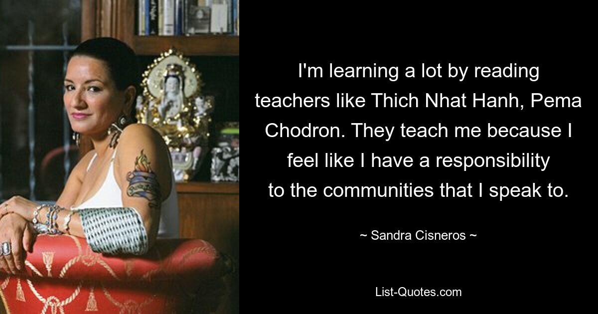 I'm learning a lot by reading teachers like Thich Nhat Hanh, Pema Chodron. They teach me because I feel like I have a responsibility to the communities that I speak to. — © Sandra Cisneros