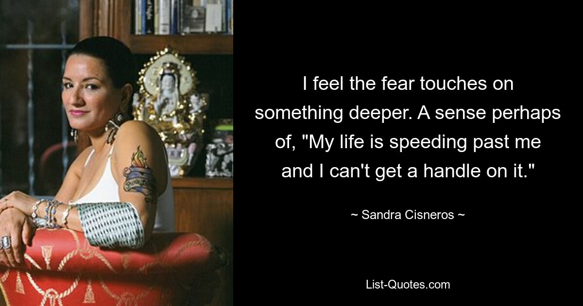 I feel the fear touches on something deeper. A sense perhaps of, "My life is speeding past me and I can't get a handle on it." — © Sandra Cisneros