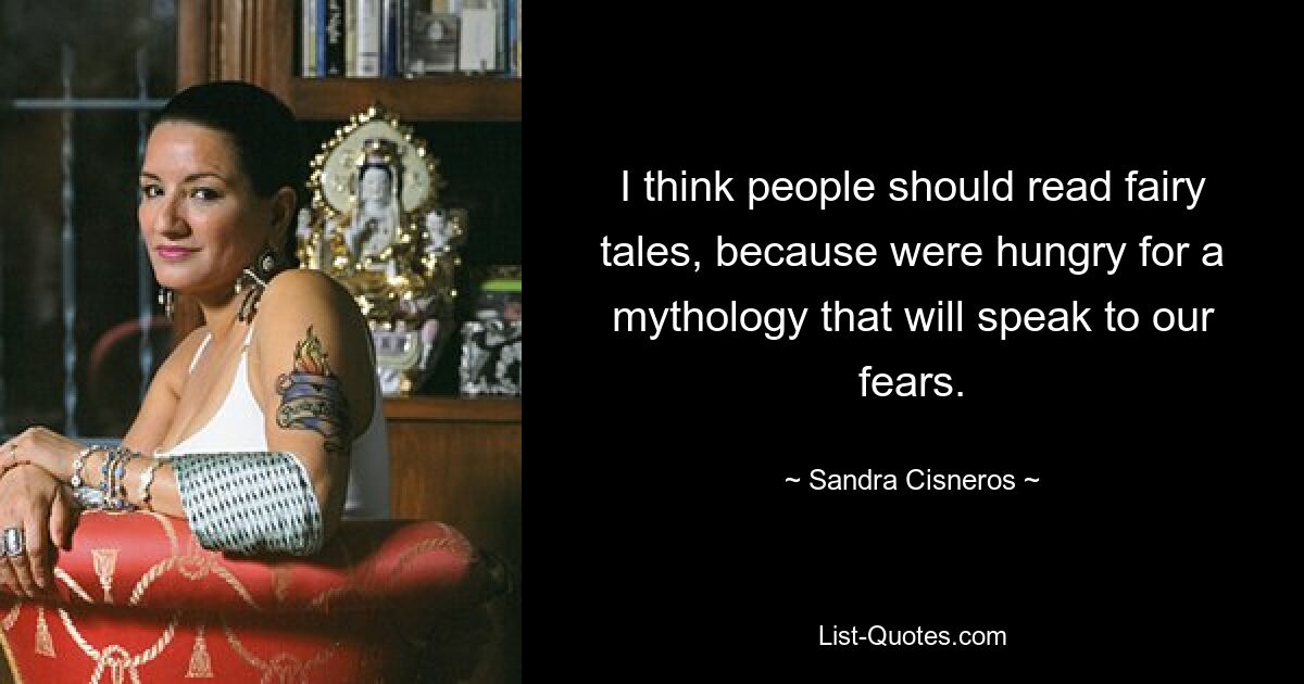 I think people should read fairy tales, because were hungry for a mythology that will speak to our fears. — © Sandra Cisneros