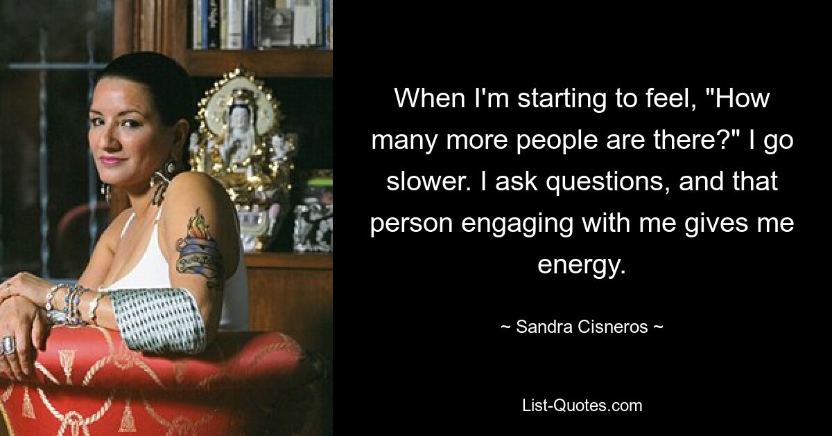 When I'm starting to feel, "How many more people are there?" I go slower. I ask questions, and that person engaging with me gives me energy. — © Sandra Cisneros