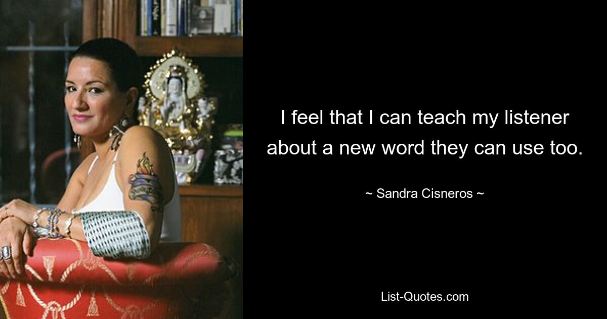 I feel that I can teach my listener about a new word they can use too. — © Sandra Cisneros