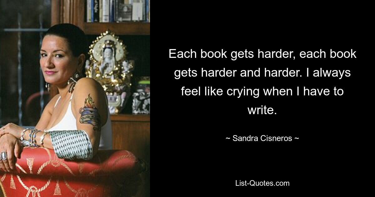 Each book gets harder, each book gets harder and harder. I always feel like crying when I have to write. — © Sandra Cisneros