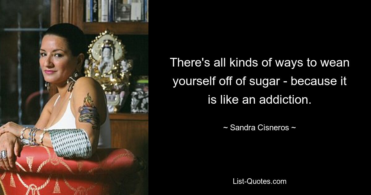 There's all kinds of ways to wean yourself off of sugar - because it is like an addiction. — © Sandra Cisneros