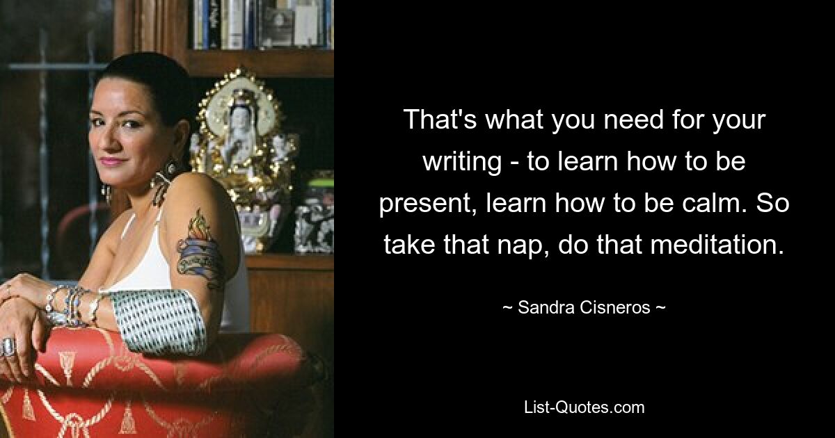 That's what you need for your writing - to learn how to be present, learn how to be calm. So take that nap, do that meditation. — © Sandra Cisneros