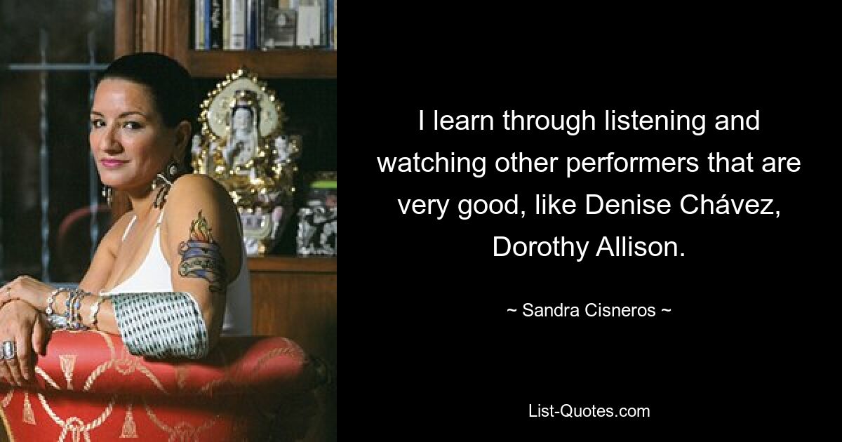 I learn through listening and watching other performers that are very good, like Denise Chávez, Dorothy Allison. — © Sandra Cisneros