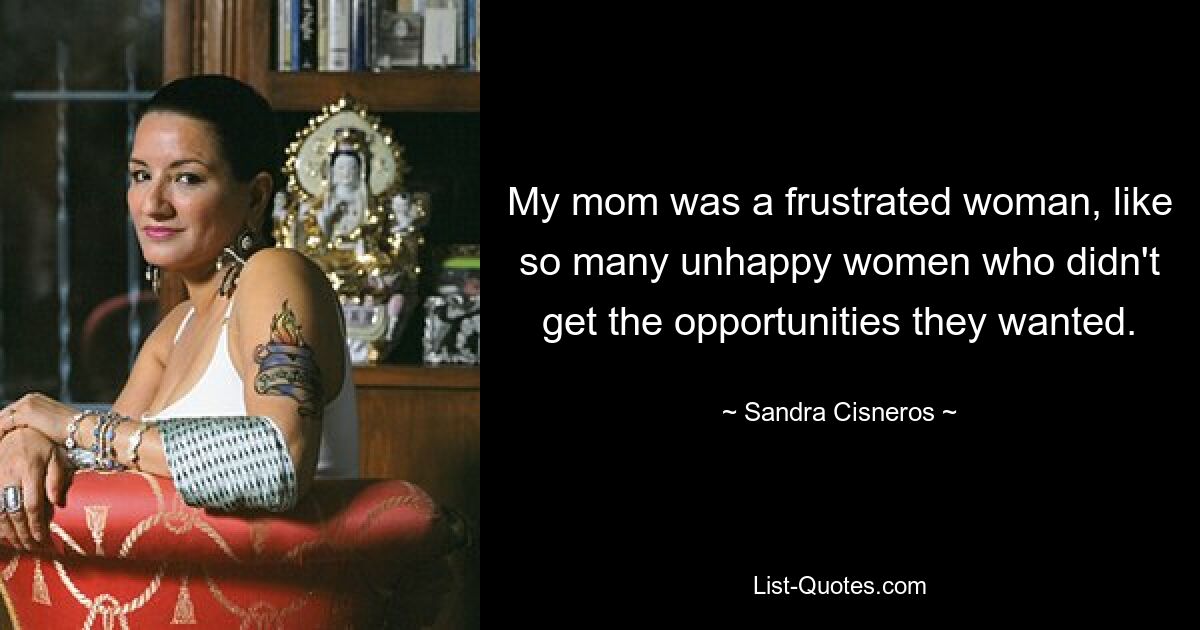 My mom was a frustrated woman, like so many unhappy women who didn't get the opportunities they wanted. — © Sandra Cisneros