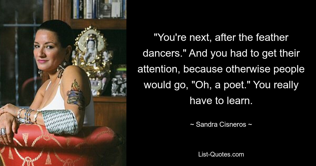 "You're next, after the feather dancers." And you had to get their attention, because otherwise people would go, "Oh, a poet." You really have to learn. — © Sandra Cisneros