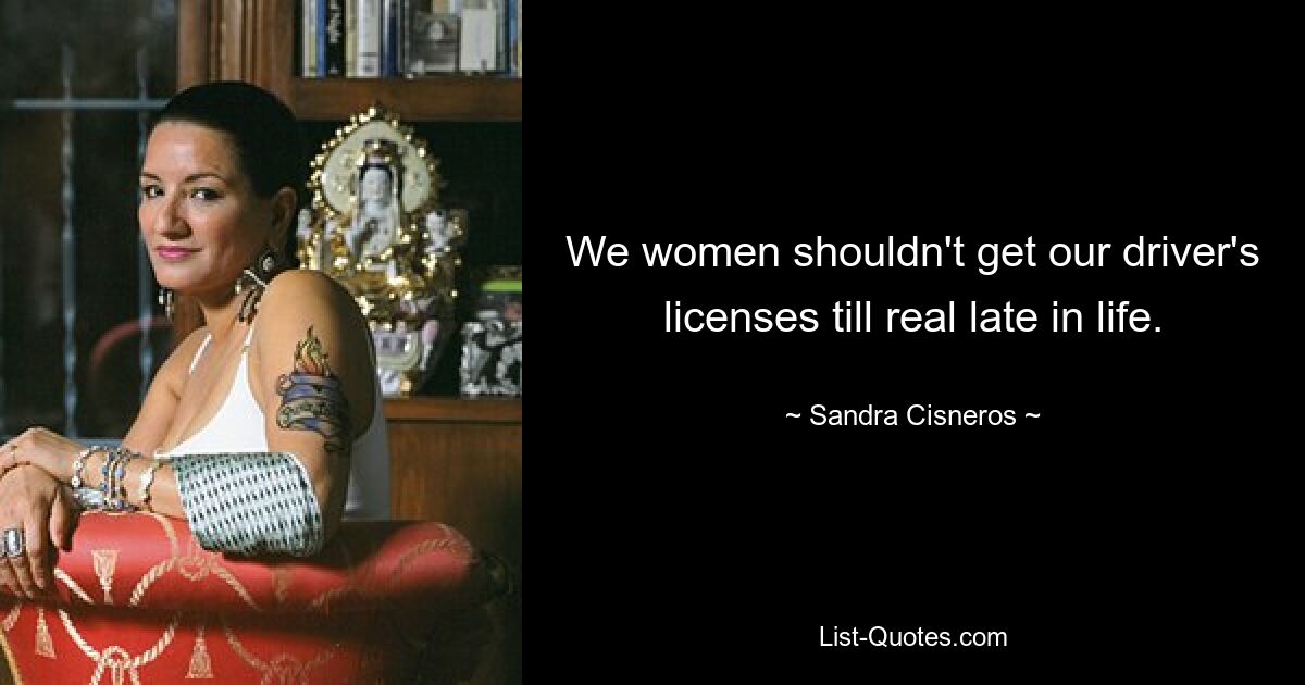 We women shouldn't get our driver's licenses till real late in life. — © Sandra Cisneros