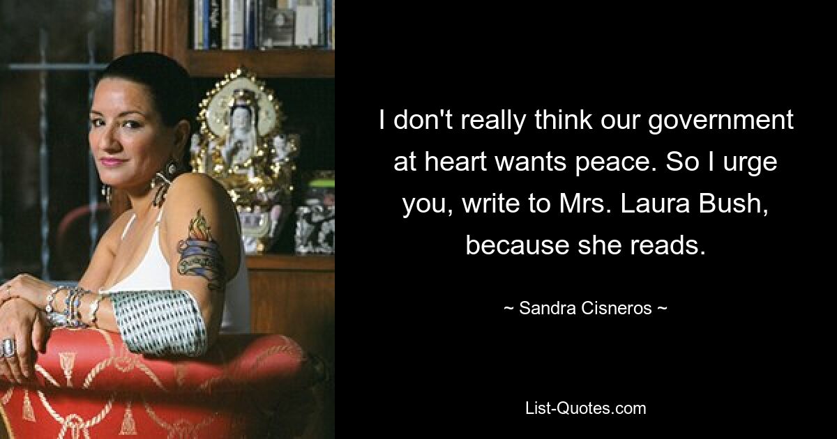 I don't really think our government at heart wants peace. So I urge you, write to Mrs. Laura Bush, because she reads. — © Sandra Cisneros