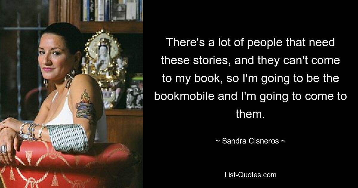 There's a lot of people that need these stories, and they can't come to my book, so I'm going to be the bookmobile and I'm going to come to them. — © Sandra Cisneros