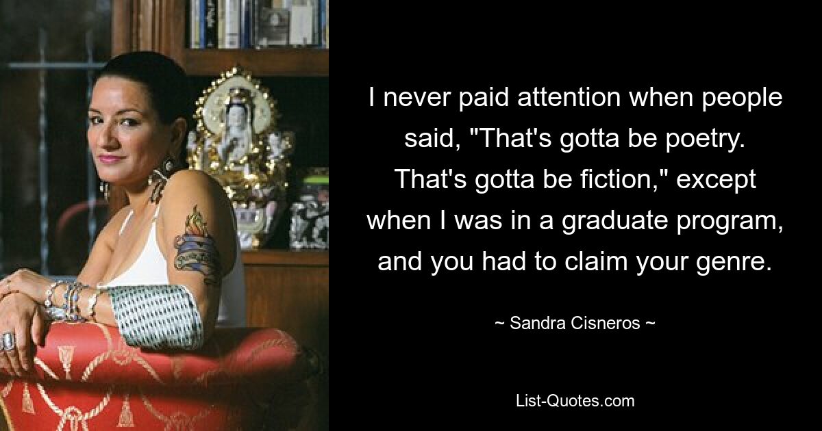 I never paid attention when people said, "That's gotta be poetry. That's gotta be fiction," except when I was in a graduate program, and you had to claim your genre. — © Sandra Cisneros