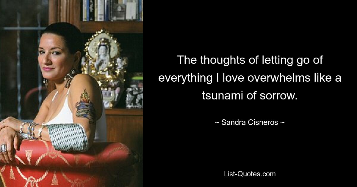 The thoughts of letting go of everything I love overwhelms like a tsunami of sorrow. — © Sandra Cisneros